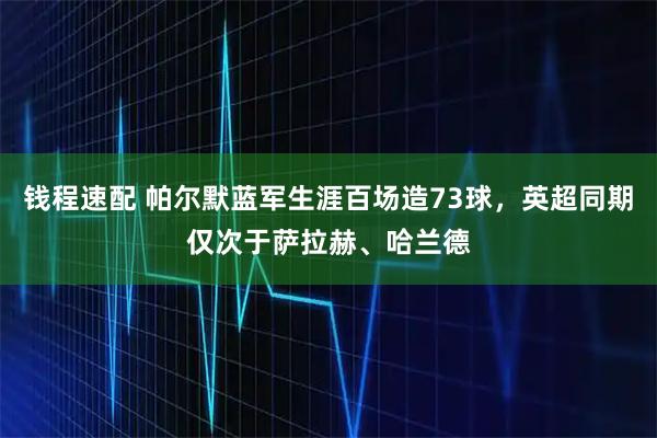 钱程速配 帕尔默蓝军生涯百场造73球，英超同期仅次于萨拉赫、哈兰德