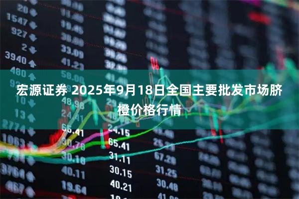 宏源证券 2025年9月18日全国主要批发市场脐橙价格行情