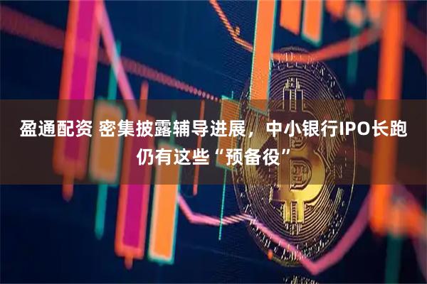 盈通配资 密集披露辅导进展,中小银行IPO长跑仍有这些“预备役”