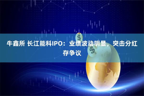 牛鑫所 长江能科IPO:业绩波动明显,突击分红存争议