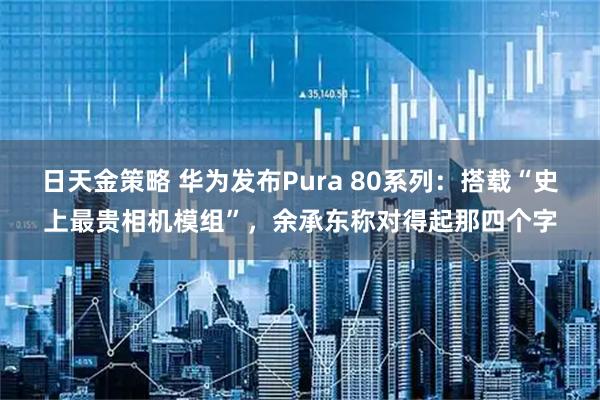 日天金策略 华为发布Pura 80系列:搭载“史上最贵相机模组”,余承东称对得起那四个字