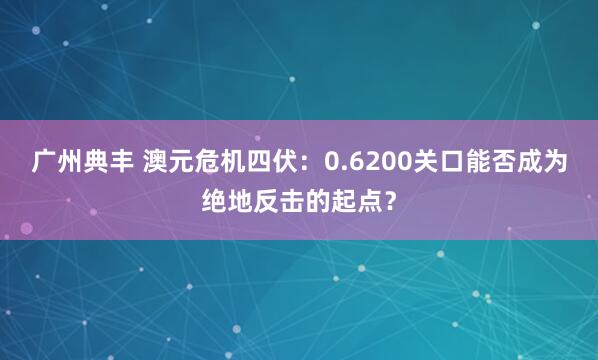 广州典丰 澳元危机四伏:0.6200关口能否成为绝地反击的起点?
