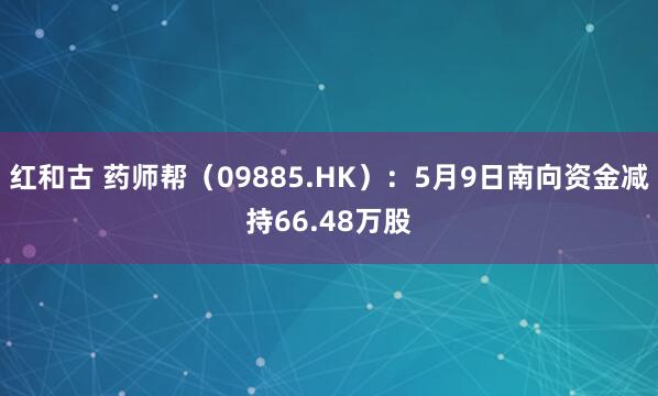 红和古 药师帮(09885.HK):5月9日南向资金减持66.48万股
