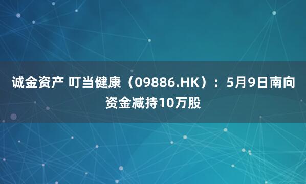 诚金资产 叮当健康(09886.HK):5月9日南向资金减持10万股