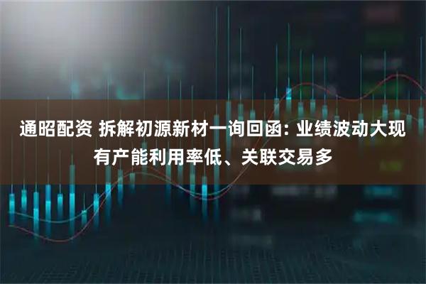 通昭配资 拆解初源新材一询回函: 业绩波动大现有产能利用率低、关联交易多