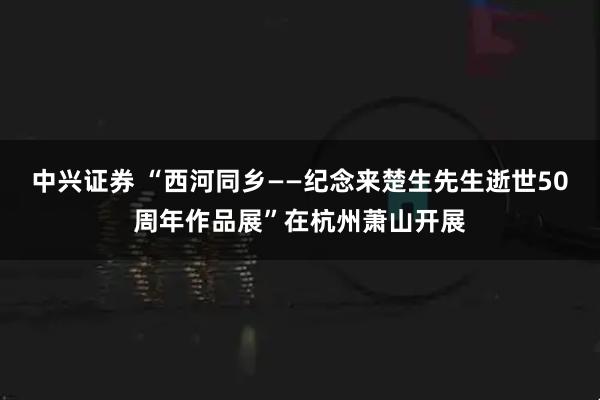 中兴证券 “西河同乡——纪念来楚生先生逝世50周年作品展”在杭州萧山开展