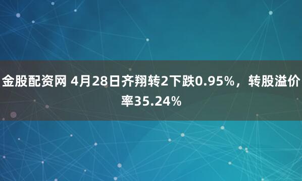 金股配资网 4月28日齐翔转2下跌0.95%,转股溢价率35.24%