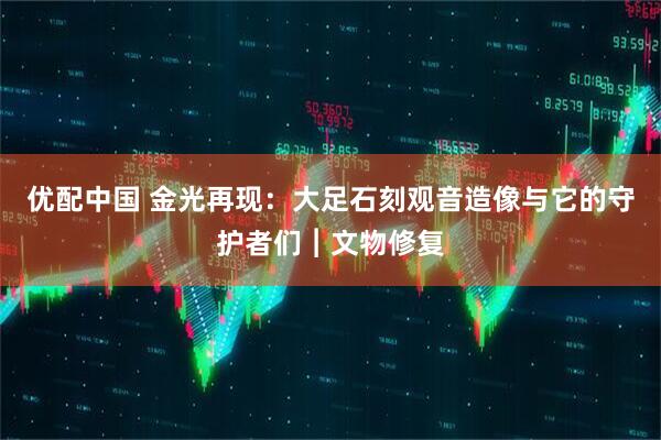 优配中国 金光再现：大足石刻观音造像与它的守护者们︱文物修复