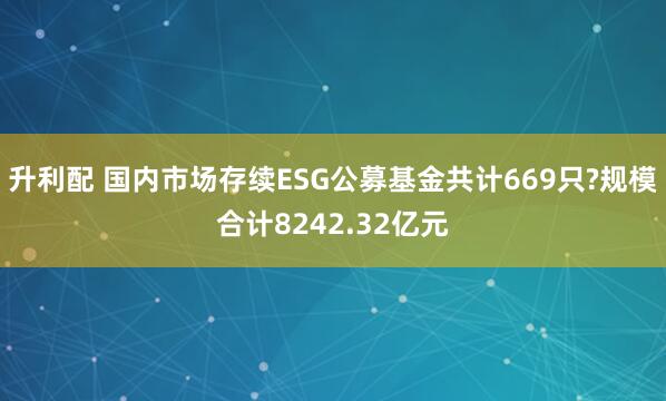 升利配 国内市场存续ESG公募基金共计669只?规模合计8242.32亿元