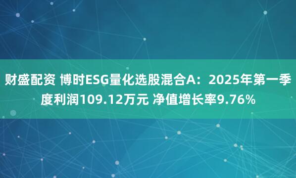 财盛配资 博时ESG量化选股混合A：2025年第一季度利润109.12万元 净值增长率9.76%