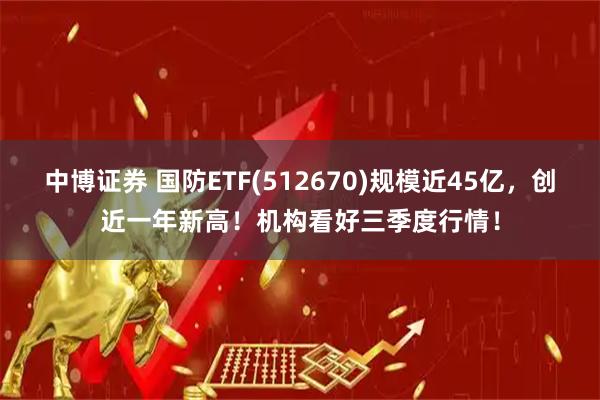 中博证券 国防ETF(512670)规模近45亿，创近一年新高！机构看好三季度行情！