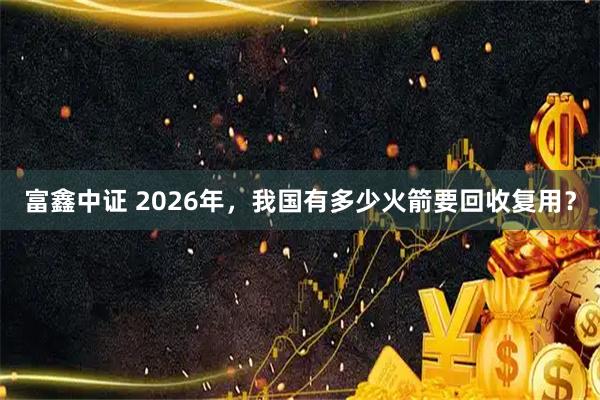 富鑫中证 2026年,我国有多少火箭要回收复用?
