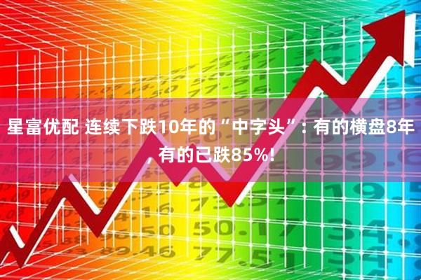 星富优配 连续下跌10年的“中字头”: 有的横盘8年, 有的已跌85%!