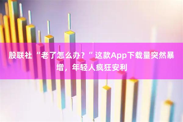 股联社 “老了怎么办？”这款App下载量突然暴增，年轻人疯狂安利