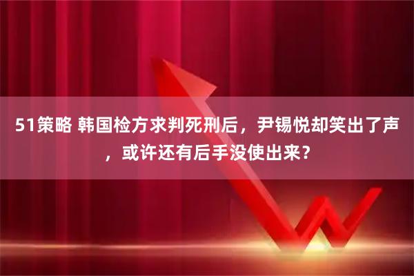 51策略 韩国检方求判死刑后，尹锡悦却笑出了声，或许还有后手没使出来？