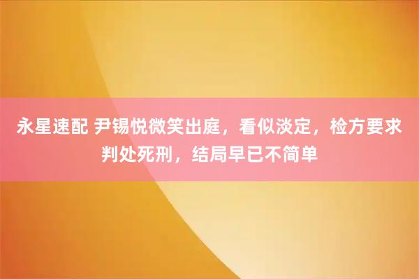 永星速配 尹锡悦微笑出庭，看似淡定，检方要求判处死刑，结局早已不简单