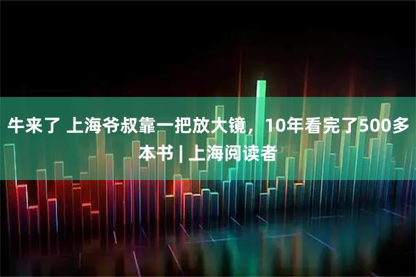 牛来了 上海爷叔靠一把放大镜，10年看完了500多本书 | 上海阅读者