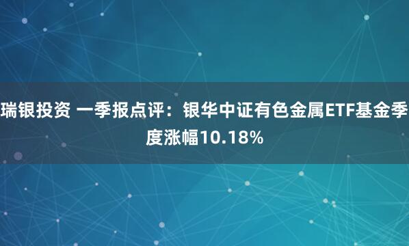 瑞银投资 一季报点评：银华中证有色金属ETF基金季度涨幅10.18%