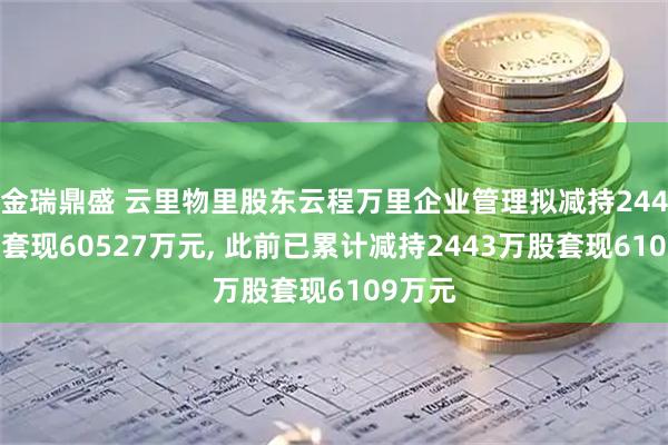 金瑞鼎盛 云里物里股东云程万里企业管理拟减持2446万股套现60527万元, 此前已累计减持2443万股套现6109万元