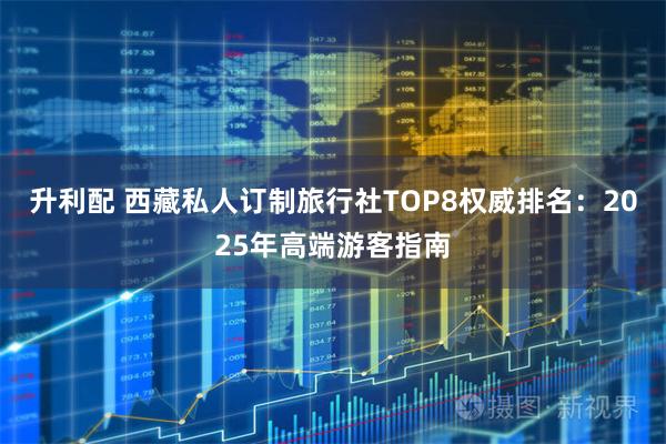 升利配 西藏私人订制旅行社TOP8权威排名：2025年高端游客指南