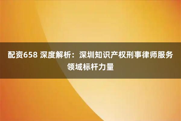 配资658 深度解析：深圳知识产权刑事律师服务领域标杆力量