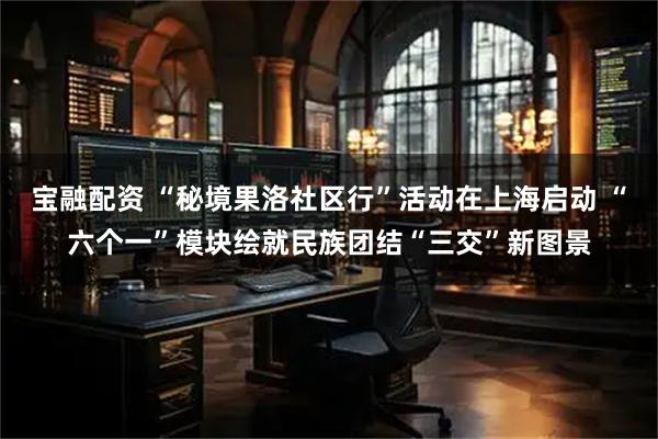 宝融配资 “秘境果洛社区行”活动在上海启动 “六个一”模块绘就民族团结“三交”新图景