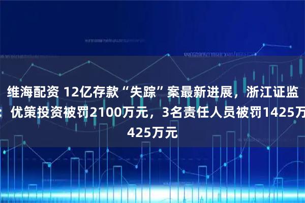 维海配资 12亿存款“失踪”案最新进展，浙江证监局：优策投资被罚2100万元，3名责任人员被罚1425万元
