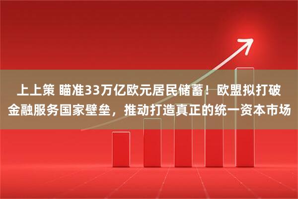 上上策 瞄准33万亿欧元居民储蓄！欧盟拟打破金融服务国家壁垒，推动打造真正的统一资本市场