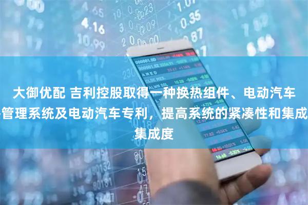 大御优配 吉利控股取得一种换热组件、电动汽车热管理系统及电动汽车专利，提高系统的紧凑性和集成度