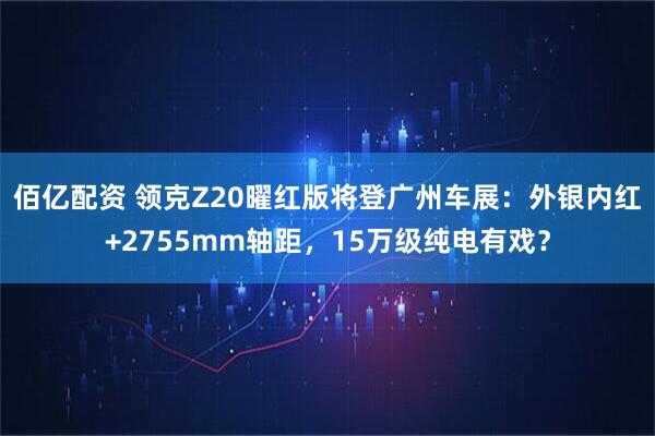 佰亿配资 领克Z20曜红版将登广州车展：外银内红+2755mm轴距，15万级纯电有戏？