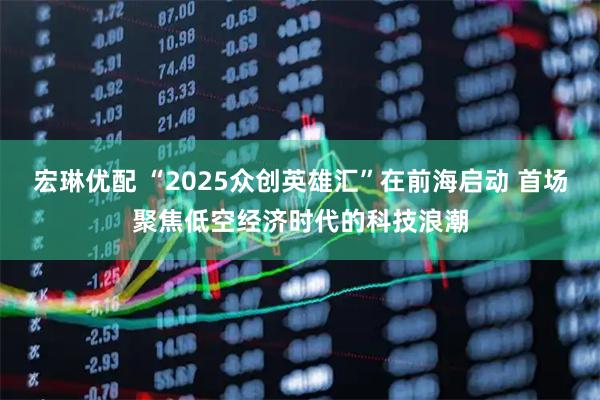 宏琳优配 “2025众创英雄汇”在前海启动 首场聚焦低空经济时代的科技浪潮