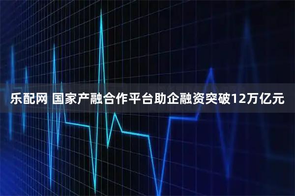 乐配网 国家产融合作平台助企融资突破12万亿元