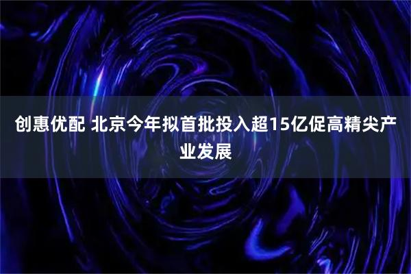 创惠优配 北京今年拟首批投入超15亿促高精尖产业发展