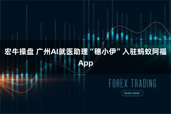 宏牛操盘 广州AI就医助理“穗小伊”入驻蚂蚁阿福App